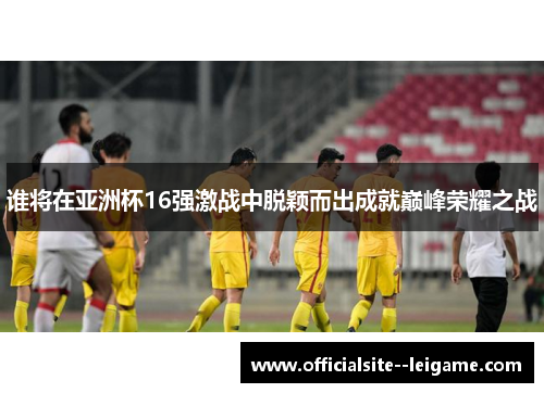 谁将在亚洲杯16强激战中脱颖而出成就巅峰荣耀之战