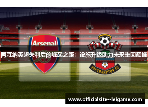 阿森纳英超失利后的崛起之路：设施升级助力未来重回巅峰