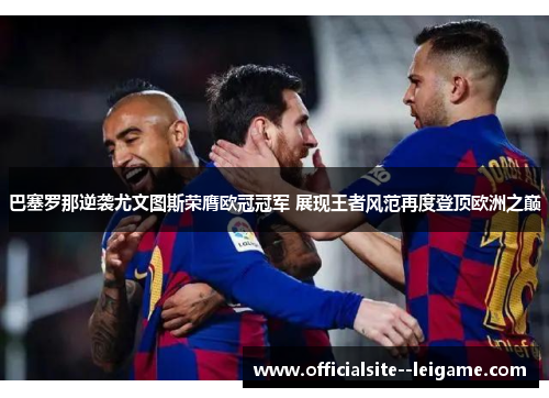巴塞罗那逆袭尤文图斯荣膺欧冠冠军 展现王者风范再度登顶欧洲之巅