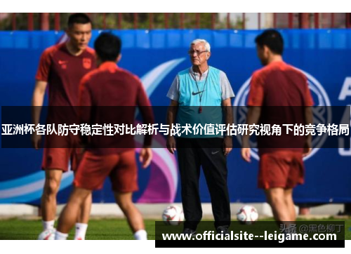 亚洲杯各队防守稳定性对比解析与战术价值评估研究视角下的竞争格局