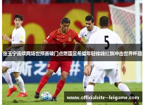 张玉宁连续两场世预赛破门点燃国足希望年轻锋线扛旗冲击世界杯路